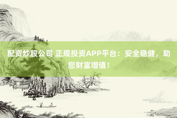 配资炒股公司 正规投资APP平台：安全稳健，助您财富增值！