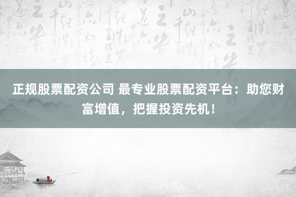 正规股票配资公司 最专业股票配资平台：助您财富增值，把握投资先机！