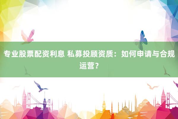 专业股票配资利息 私募投顾资质：如何申请与合规运营？