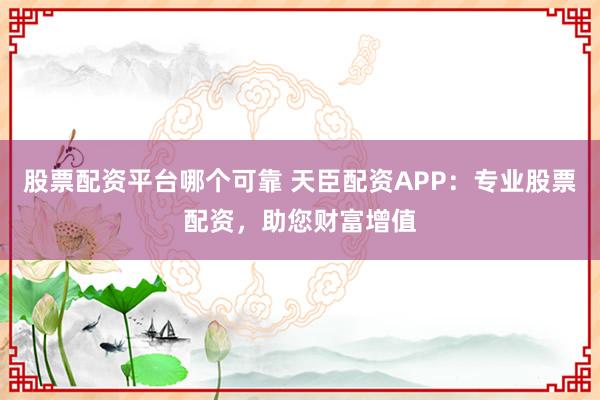股票配资平台哪个可靠 天臣配资APP：专业股票配资，助您财富增值