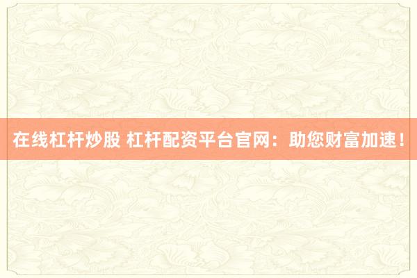 在线杠杆炒股 杠杆配资平台官网：助您财富加速！