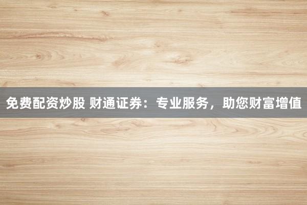 免费配资炒股 财通证券：专业服务，助您财富增值