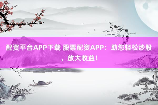 配资平台APP下载 股票配资APP：助您轻松炒股，放大收益！