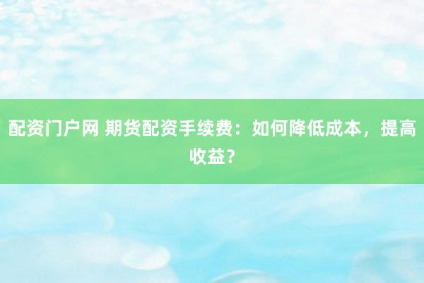 配资门户网 期货配资手续费：如何降低成本，提高收益？