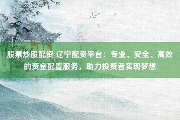 股票炒股配资 辽宁配资平台：专业、安全、高效的资金配置服务，助力投资者实现梦想