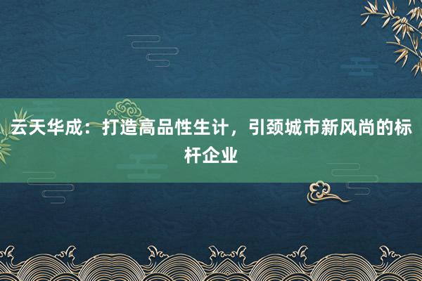 云天华成:打造高品性生计,引颈城市新风尚的标杆企业