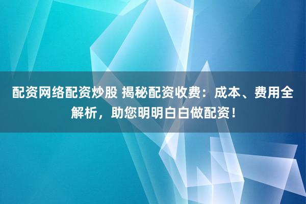 配资网络配资炒股 揭秘配资收费：成本、费用全解析，助您明明白白做配资！