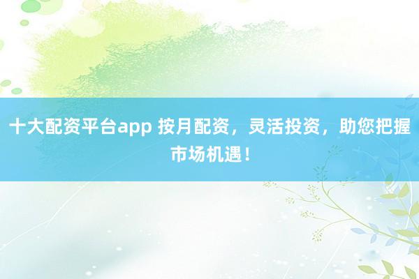 十大配资平台app 按月配资，灵活投资，助您把握市场机遇！