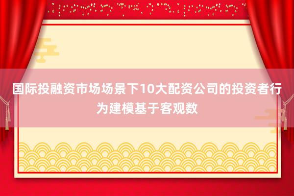 国际投融资市场场景下10大配资公司的投资者行为建模基于客观数