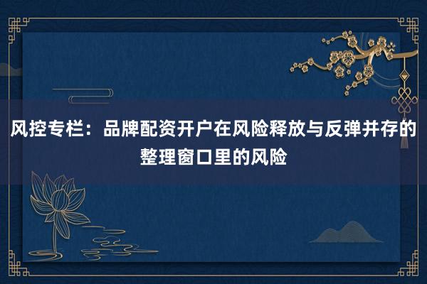 风控专栏：品牌配资开户在风险释放与反弹并存的整理窗口里的风险