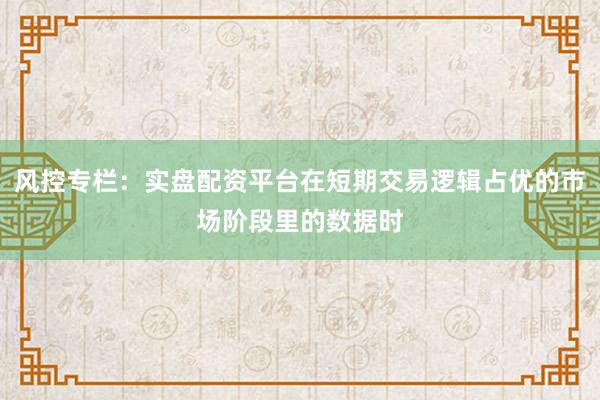 风控专栏：实盘配资平台在短期交易逻辑占优的市场阶段里的数据时