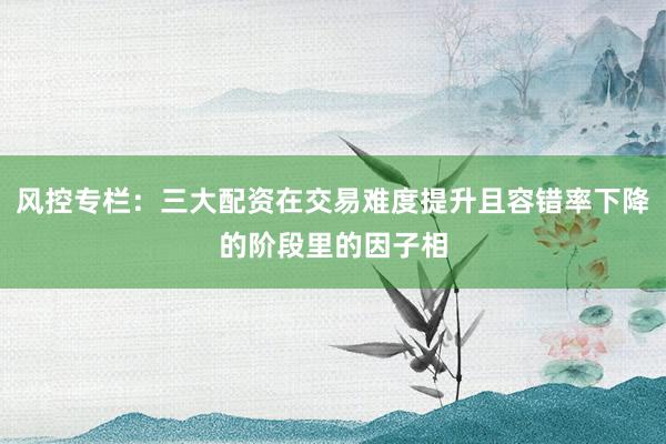 风控专栏：三大配资在交易难度提升且容错率下降的阶段里的因子相