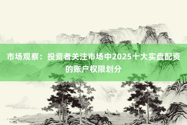 市场观察：投资者关注市场中2025十大实盘配资的账户权限划分